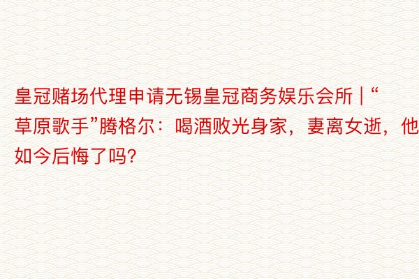 皇冠赌场代理申请无锡皇冠商务娱乐会所 | “草原歌手”腾格尔：喝酒败光身家，妻离女逝，他如今后悔了吗？