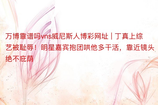 万博靠谱吗vns威尼斯人博彩网址 | 丁真上综艺被耻辱！明星嘉宾抱团哄他多干活，靠近镜头绝不庇荫
