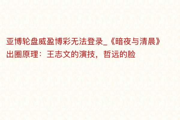 亚博轮盘威盈博彩无法登录_《暗夜与清晨》出圈原理：王志文的演技，哲远的脸
