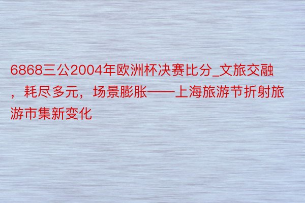 6868三公2004年欧洲杯决赛比分_文旅交融，耗尽多元，场景膨胀——上海旅游节折射旅游市集新变化
