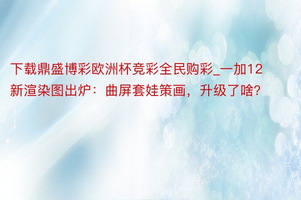 下载鼎盛博彩欧洲杯竞彩全民购彩_一加12新渲染图出炉：曲屏套娃策画，升级了啥？