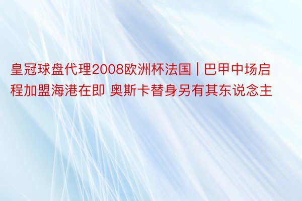 皇冠球盘代理2008欧洲杯法国 | 巴甲中场启程加盟海港在即 奥斯卡替身另有其东说念主