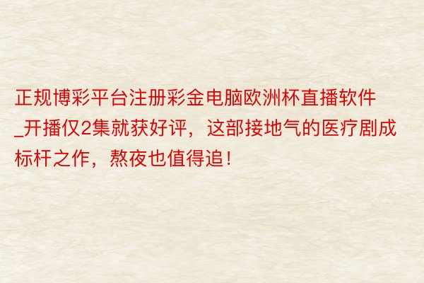 正规博彩平台注册彩金电脑欧洲杯直播软件_开播仅2集就获好评，这部接地气的医疗剧成标杆之作，熬夜也值得追！