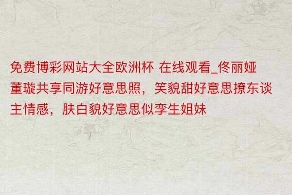 免费博彩网站大全欧洲杯 在线观看_佟丽娅董璇共享同游好意思照，笑貌甜好意思撩东谈主情感，肤白貌好意思似孪生姐妹