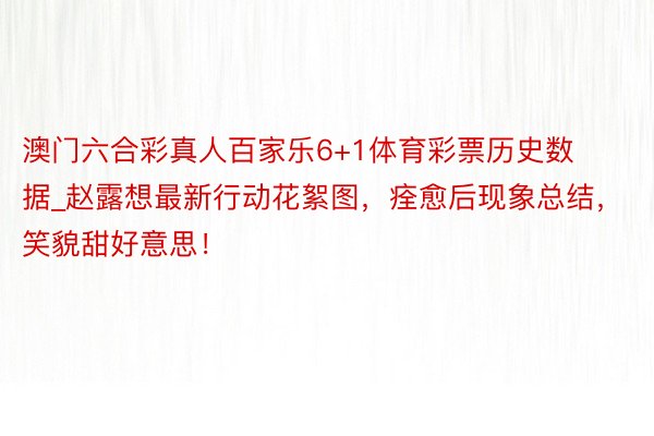 澳门六合彩真人百家乐6+1体育彩票历史数据_赵露想最新行动花絮图，痊愈后现象总结，笑貌甜好意思！