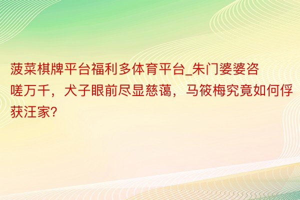 菠菜棋牌平台福利多体育平台_朱门婆婆咨嗟万千，犬子眼前尽显慈蔼，马筱梅究竟如何俘获汪家？