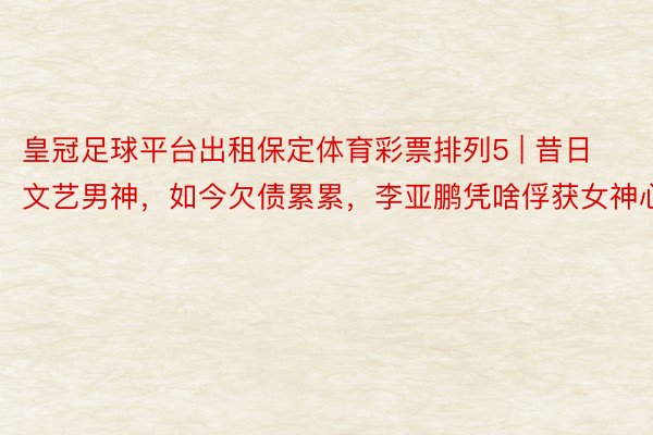 皇冠足球平台出租保定体育彩票排列5 | 昔日文艺男神，如今欠债累累，李亚鹏凭啥俘获女神心