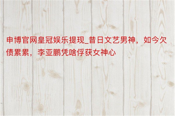 申博官网皇冠娱乐提现_昔日文艺男神，如今欠债累累，李亚鹏凭啥俘获女神心