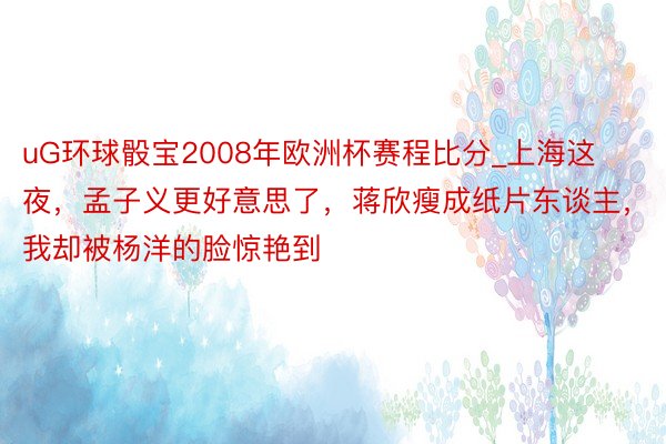 uG环球骰宝2008年欧洲杯赛程比分_上海这夜，孟子义更好意思了，蒋欣瘦成纸片东谈主，我却被杨洋的脸惊艳到