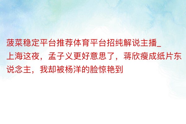 菠菜稳定平台推荐体育平台招纯解说主播_上海这夜，孟子义更好意思了，蒋欣瘦成纸片东说念主，我却被杨洋的脸惊艳到