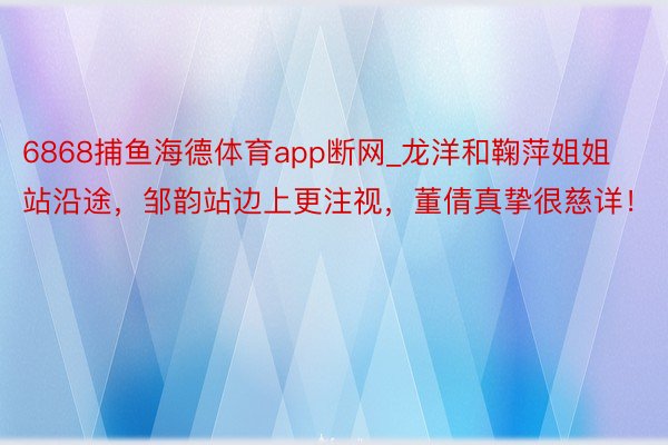 6868捕鱼海德体育app断网_龙洋和鞠萍姐姐站沿途，邹韵站边上更注视，董倩真挚很慈详！