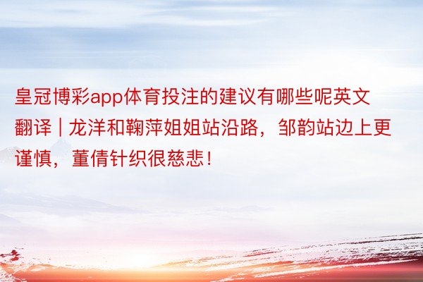 皇冠博彩app体育投注的建议有哪些呢英文翻译 | 龙洋和鞠萍姐姐站沿路，邹韵站边上更谨慎，董倩针织很慈悲！