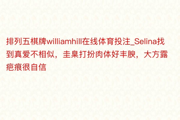 排列五棋牌williamhill在线体育投注_Selina找到真爱不相似，圭臬打扮肉体好丰腴，大方露疤痕很自信