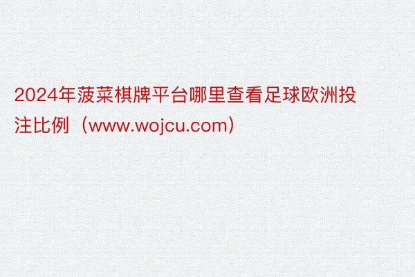 2024年菠菜棋牌平台哪里查看足球欧洲投注比例（www.wojcu.com）