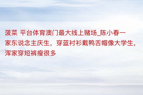 菠菜 平台体育澳门最大线上赌场_陈小春一家东说念主庆生，穿蓝衬衫戴鸭舌帽像大学生，浑家穿短裤瘦很多