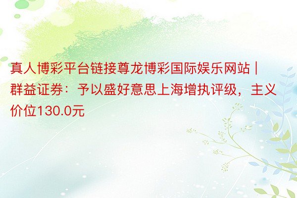 真人博彩平台链接尊龙博彩国际娱乐网站 | 群益证券：予以盛好意思上海增执评级，主义价位130.0元