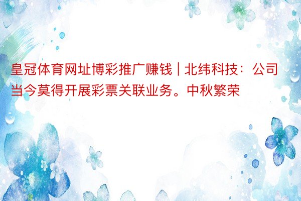 皇冠体育网址博彩推广赚钱 | 北纬科技：公司当今莫得开展彩票关联业务。中秋繁荣
